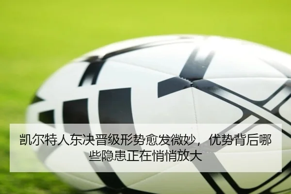 凯尔特人东决晋级形势愈发微妙，优势背后哪些隐患正在悄悄放大