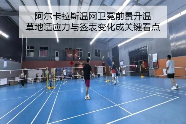 阿尔卡拉斯温网卫冕前景升温 草地适应力与签表变化成关键看点（manguantiyu）